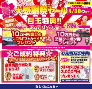 春の大感謝祭セール 4/30まで開催 目玉特典：10万円分のJCBギフトカードまたは塗装クーポン券を選択可 成約特典：抽選で家電製品やマスクが当たる お見積特典：グルメカタログギフト3,000円分プレゼント 先着10名様限定