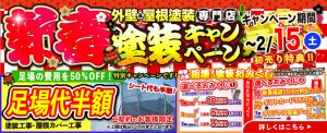 新春塗装キャンペーン 外壁＆屋根塗装専門店 キャンペーン期間 ～2/15(土) 初売り特典!! 足場の費用を50%OFF! 特別キャンペーンです!! 足場代半額 シート代も半額 塗装工事・屋根カバー工事 ご契約のお客様限定 ※上限は税込10万円までとさせていただきます 詳しくはこちら