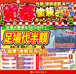 新春塗装キャンペーン 外壁＆屋根塗装専門店 キャンペーン期間 ～2/15(土) 初売り特典!! 足場の費用を50%OFF! 特別キャンペーンです!! 足場代半額 シート代も半額 塗装工事・屋根カバー工事 ご契約のお客様限定 ※上限は税込10万円までとさせていただきます 詳しくはこちら